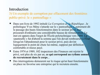 Introduction
3) Un exemple de corruption par effacement des frontières
public-privé: le « pantouflage »
 Dans son livre de 1992 intitulé La Corruption de la République , le
politologue Yves Mény s'attarde sur le « pantouflage », autrement dit
le passage des hauts fonctionnaires dans le secteur privé, leur
procurant d'ordinaire une considérable hausse de rémunération. Le
mot est apparu dans l'argot de l'École polytechnique vers 1880. La
«pantoufle » fut d'abord la somme que l'on devait rembourser à l'État
lorsqu'on l'abandonnait pour le secteur privé, puis devint
logiquement le point de chute lui-même, supposé par définition
confortable et mieux payé.
 Entre 1974 et 1989, 102 inspecteurs des Finances ont rejoint le
privé, soit plus de six par an, ce qui correspond au rythme annuel
de recrutement dans le corps...
 Des interrogations demeurent sur le risque qu'un haut fonctionnaire
en place ne favorise une entreprise qui le recrutera ensuite.
 