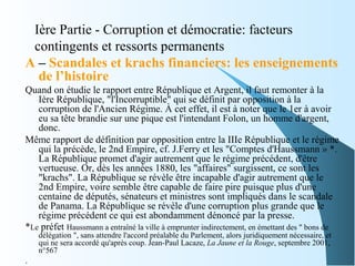 Ière Partie - Corruption et démocratie: facteurs
contingents et ressorts permanents
A – Scandales et krachs financiers: les enseignements
de l’histoire
Quand on étudie le rapport entre République et Argent, il faut remonter à la
Ière République, "l'Incorruptible" qui se définit par opposition à la
corruption de l'Ancien Régime. À cet effet, il est à noter que le 1er à avoir
eu sa tête brandie sur une pique est l'intendant Folon, un homme d'argent,
donc.
Même rapport de définition par opposition entre la IIIe République et le régime
qui la précède, le 2nd Empire, cf. J.Ferry et les "Comptes d'Haussmann » *.
La République promet d'agir autrement que le régime précédent, d'être
vertueuse. Or, dès les années 1880, les "affaires" surgissent, ce sont les
"krachs". La République se révèle être incapable d'agir autrement que le
2nd Empire, voire semble être capable de faire pire puisque plus d'une
centaine de députés, sénateurs et ministres sont impliqués dans le scandale
de Panama. La République se révèle d'une corruption plus grande que le
régime précédent ce qui est abondamment dénoncé par la presse.
*Le préfet Haussmann a entraîné la ville à emprunter indirectement, en émettant des " bons de
délégation ", sans attendre l'accord préalable du Parlement, alors juridiquement nécessaire, et
qui ne sera accordé qu'après coup. Jean-Paul Lacaze, La Jaune et la Rouge, septembre 2001,
n°567
.
 