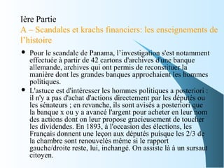 Ière Partie
A – Scandales et krachs financiers: les enseignements de
l’histoire
 Pour le scandale de Panama, l’investigation s'est notamment
effectuée à partir de 42 cartons d'archives d'une banque
allemande, archives qui ont permis de reconstituer la
manière dont les grandes banques approchaient les hommes
politiques.
 L'astuce est d'intéresser les hommes politiques a posteriori :
il n'y a pas d'achat d'actions directement par les députés ou
les sénateurs ; en revanche, ils sont avisés a posteriori que
la banque x ou y a avancé l'argent pour acheter en leur nom
des actions dont on leur propose gracieusement de toucher
les dividendes. En 1893, à l'occasion des élections, les
Français donnent une leçon aux députés puisque les 2/3 de
la chambre sont renouvelés même si le rapport
gauche/droite reste, lui, inchangé. On assiste là à un sursaut
citoyen.
 
