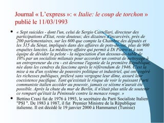 Journal « L’express »: « Italie: le coup de torchon »
publié le 11/03/1993
 « Sept suicides - dont l'un, celui de Sergio Castellari, directeur des
participations d'Etat, reste douteux; des dizaines d'incarcérés, près de
200 parlementaires, sur les 600 que compte la Chambre des députés et
les 315 du Sénat, impliqués dans des affaires de pots-de-vin, plus de 900
enquêtes lancées. La médiocre affaire qui permit à Di Pietro et à son
équipe de dévider la pelote - la négociation d'un dessous-de-table de
10% par un socialiste milanais pour accorder un contrat de nettoyage à
un entrepreneur du cru - est devenue l'agonie de la première République,
née dans les cendres du fascisme après le référendum de 1946. C'est la
mise à nu d'un système de pouvoirs politique et industriel, qui ont cogéré
les richesses publiques, prélevé sans vergogne leur dîme, assuré leur
coexistence pacifique. Tant qu'existait le risque de voir le puissant Parti
communiste italien accéder au pouvoir, jamais ce séisme n'aurait été
possible. Après la chute du mur de Berlin, il n'était plus utile de soutenir
ce rempart qu'était la Péninsule contre la menace rouge. »
 Bettino Craxi fut de 1976 à 1993, le secrétaire du Parti Socialiste Italien
"PSI ". De 1983 à 1987, il fut Premier Ministre de la République
italienne. Il est décédé le 19 janvier 2000 à Hammamet (Tunisie)
 