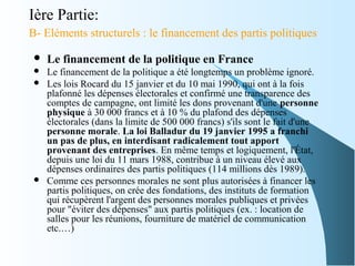 Ière Partie:
B- Eléments structurels : le financement des partis politiques
 Le financement de la politique en France
 Le financement de la politique a été longtemps un problème ignoré.
 Les lois Rocard du 15 janvier et du 10 mai 1990, qui ont à la fois
plafonné les dépenses électorales et confirmé une transparence des
comptes de campagne, ont limité les dons provenant d'une personne
physique à 30 000 francs et à 10 % du plafond des dépenses
électorales (dans la limite de 500 000 francs) s'ils sont le fait d'une
personne morale. La loi Balladur du 19 janvier 1995 a franchi
un pas de plus, en interdisant radicalement tout apport
provenant des entreprises. En même temps et logiquement, l'État,
depuis une loi du 11 mars 1988, contribue à un niveau élevé aux
dépenses ordinaires des partis politiques (114 millions dès 1989).
 Comme ces personnes morales ne sont plus autorisées à financer les
partis politiques, on crée des fondations, des instituts de formation
qui récupèrent l'argent des personnes morales publiques et privées
pour "éviter des dépenses" aux partis politiques (ex. : location de
salles pour les réunions, fourniture de matériel de communication
etc.…)
 