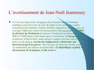 L’avertissement de Jean-Noël Jeanneney
 « C'est une hypocrisie ravageuse de prétendre que les hommes
politiques peuvent vivre de l'air du temps et les partis des seules
cotisations des militants. Il faut rétribuer dignement les élus, avec le
courage d'affronter toutes les protestations démagogiques. En 1906,
la décision du Parlement de hausser l'indemnité parlementaire de 9
000 à 15 000 francs (soit moins que le traitement, à l'époque, d'un
professeur d'université), saine mesure compte tenu du coût de la vie
pour un élu moyen, suscita des indignations véhémentes qui
durèrent jusqu'à la guerre. On n'est pas au bout du chemin, pour
les indemnités des maires en particulier. La République exploite le
dévouement de la plupart, et elle a tort ».
 