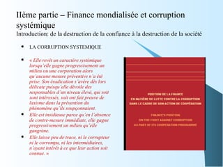 IIème partie – Finance mondialisée et corruption
systémique
Introduction: de la destruction de la confiance à la destruction de la société
 LA CORRUPTION SYSTEMIQUE
 « Elle revêt un caractère systémique
lorsqu’elle gagne progressivement un
milieu ou une corporation alors
qu’aucune mesure préventive n’a été
prise. Son éradication s’avère dès lors
délicate puisqu’elle dévoile des
responsables d’un niveau élevé, qui soit
sont intéressés, soit ont fait preuve de
laxisme dans la prévention du
phénomène qu’ils soupçonnaient.
 Elle est insidieuse parce qu’en l’absence
de contre-mesure immédiate, elle gagne
progressivement un milieu qu’elle
gangrène.
 Elle laisse peu de trace, ni le corrupteur
ni le corrompu, ni les intermédiaires,
n’ayant intérêt à ce que leur action soit
connue. »
 