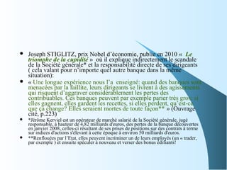  Joseph STIGLITZ, prix Nobel d’économie, publie en 2010 « Le
triomphe de la cupidité » où il explique indirectement le scandale
de la Société générale* et la responsabilité directe de ses dirigeants
( cela valant pour n’importe quel autre banque dans la même
situation):
 « Une longue expérience nous l’a enseigné: quand des banques sont
menacées par la faillite, leurs dirigeants se livrent à des agissements
qui risquent d’aggraver considérablement les pertes des
contribuables. Ces banques peuvent par exemple parier très gros: si
elles gagnent, elles gardent les recettes, si elles perdent, qu’est-ce
que ça change? Elles seraient mortes de toute façon** » (Ouvrage
cité, p.223)
 *Jérôme Kerviel est un opérateur de marché salarié de la Société générale, jugé
responsable, à hauteur de 4,82 milliards d'euros, des pertes de la banque découvertes
en janvier 2008, celles-ci résultant de ses prises de positions sur des contrats à terme
sur indices d'actions s'élevant à cette époque à environ 50 milliards d'euros.
 **Renflouées par l’Etat, elles peuvent incriminer un de leurs employés (un « trader,
par exemple ) et ensuite spéculer à nouveau et verser des bonus édifiants!
 