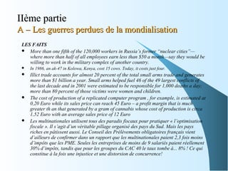 IIème partieIIème partie
A – Les guerres perdues de la mondialisationA – Les guerres perdues de la mondialisation
LES FAITS
 More than one fifth of the 120,000 workers in Russia’s former “nuclear cities”—
where more than half of all employees earn less than $50 a month—say they would be
willing to work in the military complex of another country.
 In 1986, an ak-47 in Kolowa, Kenya, cost 15 cows. Today, it costs just four.
 Illict trade accounts for almost 20 percent of the total small arms trade and generates
more than $1 billion a year. Small arms helped fuel 46 of the 49 largest conflicts of
the last decade and in 2001 were estimated to be responsible for 1,000 deaths a day;
more than 80 percent of those victims were women and children.
 The cost of production of a replicated computer program , for example, is estimated at
0,20 Euro while its sales price can reach 45 Euro – a profit margin that is much
greater th an that generated by a gram of cannabis whose cost of production is circa
1,52 Euro with an average sales price of 12 Euro
 Les multinationales utilisent tous des paradis fiscaux pour pratiquer « l’optimisation
fiscale ». Il s’agit d’un véritable pillage organisé des pays du Sud. Mais les pays
riches en pâtissent aussi. Le Conseil des Prélèvements obligatoires français vient
d’ailleurs de confirmer dans un rapport que les multinationales paient 2,3 fois moins
d’impôts que les PME. Seules les entreprises de moins de 9 salariés paient réellement
30% d’impôts, tandis que pour les groupes du CAC 40 le taux tombe à... 8% ! Ce qui
constitue à la fois une injustice et une distorsion de concurrence!
 