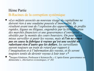 IIème Partie
B-Racines de la corruption systémique
 «Les méfaits associés au nouveau visage du capitalisme ne
doivent rien à une soudaine poussée d’immoralité. Ils
résultent avant tout de l’explosion des opportunités de profits
rapides, légaux ou illégaux, engendrés par la libéralisation
des marchés financiers et une gouvernance d’entreprise
obsédée par la montée des cours boursiers. On peut certes
mieux surveiller et punir les voyous, mais si l’on ne remet
pas en cause la fabrique à voyous qu’est une société ne
valorisant rien d’autre que les dollars, les surveillants
auront toujours un train de retard par rapport à
l’imagination et à l’information des voyous, et ils seront
toujours tentés de devenir voyous à leur tour »*
 *Jacques Généreux, Professeur à Sciences-Po, « L’après-Enron: gouvernance ou
démocratie », Alternatives économiques, n° 202
 