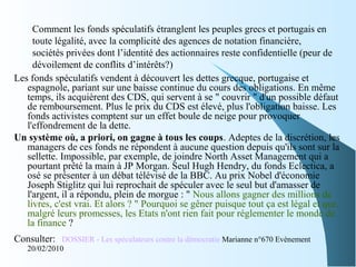 Comment les fonds spéculatifs étranglent les peuples grecs et portugais en
toute légalité, avec la complicité des agences de notation financière,
sociétés privées dont l’identité des actionnaires reste confidentielle (peur de
dévoilement de conflits d’intérêts?)
Les fonds spéculatifs vendent à découvert les dettes grecque, portugaise et
espagnole, pariant sur une baisse continue du cours des obligations. En même
temps, ils acquièrent des CDS, qui servent à se " couvrir " d'un possible défaut
de remboursement. Plus le prix du CDS est élevé, plus l'obligation baisse. Les
fonds activistes comptent sur un effet boule de neige pour provoquer
l'effondrement de la dette.
Un système où, a priori, on gagne à tous les coups. Adeptes de la discrétion, les
managers de ces fonds ne répondent à aucune question depuis qu'ils sont sur la
sellette. Impossible, par exemple, de joindre North Asset Management qui a
pourtant prêté la main à JP Morgan. Seul Hugh Hendry, du fonds Eclectica, a
osé se présenter à un débat télévisé de la BBC. Au prix Nobel d'économie
Joseph Stiglitz qui lui reprochait de spéculer avec le seul but d'amasser de
l'argent, il a répondu, plein de morgue : " Nous allons gagner des millions de
livres, c'est vrai. Et alors ? " Pourquoi se gêner puisque tout ça est légal et que,
malgré leurs promesses, les Etats n'ont rien fait pour réglementer le monde de
la finance ?
Consulter: DOSSIER - Les spéculateurs contre la démocratie Marianne n°670 Evènement
20/02/2010
 