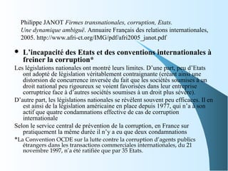 Philippe JANOT Firmes transnationales, corruption, Etats.
Une dynamique ambiguë. Annuaire Français des relations internationales,
2005. http://www.afri-ct.org/IMG/pdf/afri2005_janot.pdf
 L’incapacité des Etats et des conventions internationales à
freiner la corruption*
Les législations nationales ont montré leurs limites. D’une part, peu d’Etats
ont adopté de législation véritablement contraignante (créant ainsi une
distorsion de concurrence inversée du fait que les sociétés soumises à un
droit national peu rigoureux se voient favorisées dans leur entreprise
corruptrice face à d’autres sociétés soumises à un droit plus sévère).
D’autre part, les législations nationales se révèlent souvent peu efficaces. Il en
est ainsi de la législation américaine en place depuis 1977, qui n’a à son
actif que quatre condamnations effective de cas de corruption
internationale
Selon le service central de prévention de la corruption, en France sur
pratiquement la même durée il n’y a eu que deux condamnations
*La Convention OCDE sur la lutte contre la corruption d’agents publics
étrangers dans les transactions commerciales internationales, du 21
novembre 1997, n’a été ratifiée que par 35 Etats.
 