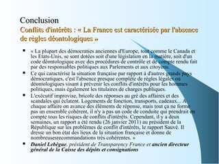 ConclusionConclusion
Conflits d'intérêts : « La France est caractérisée par l'absenceConflits d'intérêts : « La France est caractérisée par l'absence
de règles déontologiques »de règles déontologiques »
 « La plupart des démocraties anciennes d'Europe, tout comme le Canada et
les Etats-Unis, se sont dotées soit d'une législation en la matière, soit d'un
code déontologique avec des procédures de contrôle et de compte rendu fait
par des responsables politiques aux Parlements et aux citoyens.
 Ce qui caractérise la situation française par rapport à d'autres grands pays
démocratiques, c'est l'absence presque complète de règles légales ou
déontologiques visant à prévenir les conflits d'intérêts pour les hommes
politiques, mais également les titulaires de charges publiques.
 L'exécutif improvise, bricole des réponses au gré des affaires et des
scandales qui éclatent. Logements de fonction, transports, cadeaux... A
chaque affaire on avance des éléments de réponse, mais tout ça ne forme
pas un ensemble cohérent, il n'y a pas un code de conduite qui prendrait en
compte tous les risques de conflits d'intérêts. Cependant, il y a deux
semaines, un rapport a été rendu (26 janvier 2011) au président de la
République sur les problèmes de conflit d'intérêts, le rapport Sauvé. Il
dresse un bon état des lieux de la situation française et donne de
nombreusesrecommandations très cohérentes. »
 Daniel Lebègue, président de Transparency France et ancien directeur
général de la Caisse des dépôts et consignations
 
