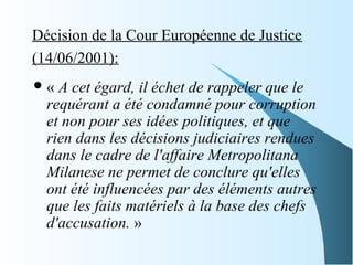 Décision de la Cour Européenne de Justice
(14/06/2001):
« A cet égard, il échet de rappeler que le
requérant a été condamné pour corruption
et non pour ses idées politiques, et que
rien dans les décisions judiciaires rendues
dans le cadre de l'affaire Metropolitana
Milanese ne permet de conclure qu'elles
ont été influencées par des éléments autres
que les faits matériels à la base des chefs
d'accusation. »
 
