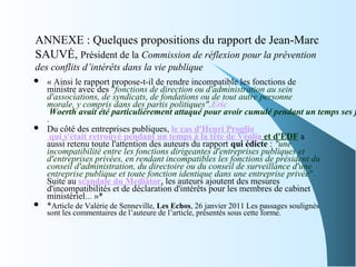 ANNEXE : Quelques propositions du rapport de Jean-Marc
SAUVĖ, Président de la Commission de réflexion pour la prévention
des conflits d’intérêts dans la vie publique
 « Ainsi le rapport propose-t-il de rendre incompatible les fonctions de
ministre avec des "fonctions de direction ou d'administration au sein
d'associations, de syndicats, de fondations ou de tout autre personne
morale, y compris dans des partis politiques".Eric
Woerth avait été particulièrement attaqué pour avoir cumulé pendant un temps ses f
.
 Du côté des entreprises publiques, le cas d'Henri Proglio
qui s'était retrouvé pendant un temps à la tête de Véolia et d'EDF a
aussi retenu toute l'attention des auteurs du rapport qui édicte : "une
incompatibilité entre les fonctions dirigeantes d'entreprises publiques et
d'entreprises privées, en rendant incompatibles les fonctions de président du
conseil d'administration, du directoire ou du conseil de surveillance d'une
entreprise publique et toute fonction identique dans une entreprise privée".
Suite au scandale du Mediator, les auteurs ajoutent des mesures
d'incompatibilités et de déclaration d'intérêts pour les membres de cabinet
ministériel... »*
 *Article de Valérie de Senneville, Les Echos, 26 janvier 2011 Les passages soulignés
sont les commentaires de l’auteure de l’article, présentés sous cette forme.
 