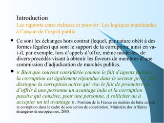 Introduction
Les rapports entre richesse et pouvoir. Les logiques marchandes
à l’assaut de l’esprit public
 Ce sont les échanges hors contrat (lequel, par nature obéit à des
formes légales) qui sont le support de la corruption: ainsi en va-
t-il, par exemple, lors d’appels d’offre, même modestes, de
divers procédés visant à obtenir les faveurs de membres d’une
commission d’adjudication de marchés publics.
 « Bien que souvent considérée comme le fait d’agents publics, 
la corruption est également répandue dans le secteur privé. On 
distingue la corruption active qui vise le fait de promettre ou 
d’offrir à une personne un avantage indu et la corruption 
passive qui consiste, pour une personne, à solliciter ou à 
accepter un tel avantage ». Position de la France en matière de lutte contre
la corruption dans le cadre de son action de coopération. Ministère des Affaires
étrangères et européennes, 2008.
 