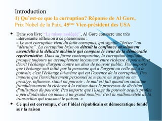 Introduction
1) Qu’est-ce que la corruption? Réponse de Al Gore,
Prix Nobel de la Paix, 45ème
Vice-président des USA
 Dans son livre “La raison assiégée”, Al Gore consacre une très
intéressante réflexion à ce phénomène :
« Le mot corruption vient du latin corruptus, qui signifie “briser” ou 
“détruire”. La corruption brise ou détruit la confiance absolument
essentielle à la délicate alchimie qui compose le cœur de la démocratie
représentative. Dans sa forme contemporaine, la corruption implique 
presque toujours un accouplement incestueux entre richesse et pouvoir, et 
décrit l'échange d'argent contre un abus de pouvoir public. Peu importe 
que l'échange soit initié par la personne qui a l'argent ou celle qui a le 
pouvoir, c'est l'échange lui-même qui est l'essence de la corruption. Peu 
importe que l'enrichissement personnel se mesure en argent ou en 
prestige, influence, statut ou pouvoir : le mal est fait quand on substitue 
frauduleusement la richesse à la raison dans le processus de décision 
d'utilisation du pouvoir. Peu importe que l'usage du pouvoir acquis profite 
à peu d'individus ou même à un grand nombre: c'est la malhonnêteté de la 
transaction qui transmet le poison. »
 Ce qui est corrompu, c’est l’idéal républicain et démocratique fondé
sur la raison
 