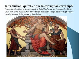 Introduction: qu’est-ce que la corruption corrompt? 
Corrupt legislation, peinture murale à la bibliothèque du Congrès des États-
Unis, par Elihu Vedder. On perçoit bien dans cette image de la corruption que
c’est la balance de la justice qui est brisée.
 