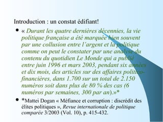 Introduction : un constat édifiant!
 « Durant les quatre dernières décennies, la vie 
politique française a été marquée bien souvent 
par une collusion entre l’argent et la politique 
comme on peut le constater par une analyse du 
contenu du quotidien Le Monde qui a publié 
entre juin 1996 et mars 2003, pendant six années 
et dix mois, des articles sur des affaires politico-
financières, dans 1.700 sur un total de 2.150 
numéros soit dans plus de 80 % des cas (6 
numéros par semaines, 300 par an).»*
 *Mattei Dogan « Méfiance et corruption : discrédit des
élites politiques », Revue internationale de politique 
comparée 3/2003 (Vol. 10), p. 415-432.
 