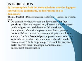 INTRODUCTION
2) La corruption fruit des contradictions entre les logiques
inhérentes au capitalisme, au libéralisme et à la
démocratie
Thomas Coutrot, «Démocratie contre capitalisme », Editions La Dispute,
2005.
 On connaît les deux visages du libéralisme. Sa face
politique - liberté d’expression, d’association, de presse
ou de religion - est séduisante et fait quasiment
l’unanimité, même si elle passe sous silence que ces
droits « libéraux » sont devenus réalité grâce aux luttes
sociales. Sa face économique est plus controversée : les
vertus du laissez-faire, de la main invisible du marché, le
caractère sacré de la propriété privée, sont des croyances
certes ancrées dans l’idéologie dominante mais
aucunement consensuelles.
 