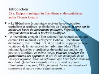 Introduction
2) a. Rapports ambigus du libéralisme et du capitalisme
selon Thomas Coutrot
 « Le libéralisme économique accélère la concentration
capitaliste et renforce les féodalités de l’argent. Il sape par là
même les bases du libéralisme politique, l’égalité des
citoyens devant la loi et la chose publique.
 Le libéralisme conçoit l’État comme État de droit autant que
comme État minimal » (Norberto Bobbio, Libéralisme et
démocratie, Cerf, 1996). L’État de droit est supposé protéger
le citoyen de la violence et de l’arbitraire. Mais l’État
minimal laisse les propriétaires du capital accumuler des
pouvoirs illimités ; en même temps, pour les protéger des
protestations des opprimés, il use de son monopole de la 
violence légitime, selon la définition que Max Weber donnait 
de l’État. Quand les inégalités s’accroissent et quand 
l’insécurité se répand, l’État minimal devient autoritaire et 
commence à mettre à mal l’État de droit. »
 