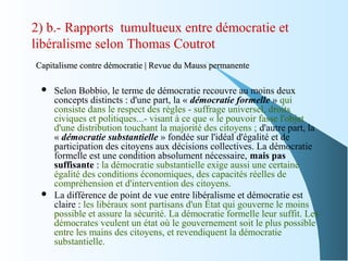 2) b.- Rapports tumultueux entre démocratie et
libéralisme selon Thomas Coutrot
Capitalisme contre démocratie | Revue du Mauss permanenteCapitalisme contre démocratie | Revue du Mauss permanente
 Selon Bobbio, le terme de démocratie recouvre au moins deux
concepts distincts : d'une part, la « démocratie formelle » qui
consiste dans le respect des règles - suffrage universel, droits
civiques et politiques...- visant à ce que « le pouvoir fasse l'objet
d'une distribution touchant la majorité des citoyens ; d'autre part, la
« démocratie substantielle » fondée sur l'idéal d'égalité et de
participation des citoyens aux décisions collectives. La démocratie
formelle est une condition absolument nécessaire, mais pas
suffisante : la démocratie substantielle exige aussi une certaine
égalité des conditions économiques, des capacités réelles de
compréhension et d'intervention des citoyens.
 La différence de point de vue entre libéralisme et démocratie est
claire : les libéraux sont partisans d'un État qui gouverne le moins
possible et assure la sécurité. La démocratie formelle leur suffit. Les
démocrates veulent un état où le gouvernement soit le plus possible
entre les mains des citoyens, et revendiquent la démocratie
substantielle.
 