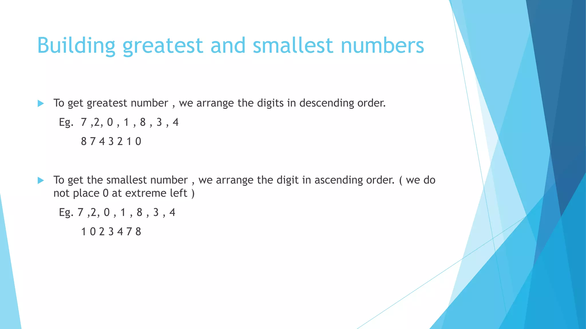 Building greatest and smallest numbers
 To get greatest number , we arrange the digits in descending order.
Eg. 7 ,2, 0 , 1 , 8 , 3 , 4
8 7 4 3 2 1 0
 To get the smallest number , we arrange the digit in ascending order. ( we do
not place 0 at extreme left )
Eg. 7 ,2, 0 , 1 , 8 , 3 , 4
1 0 2 3 4 7 8
 