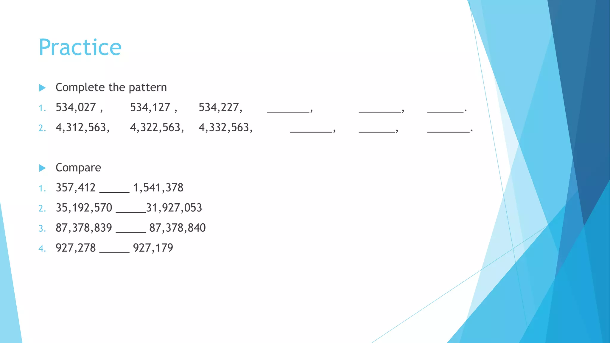 Practice
 Complete the pattern
1. 534,027 , 534,127 , 534,227, _______, _______, ______.
2. 4,312,563, 4,322,563, 4,332,563, _______, ______, _______.
 Compare
1. 357,412 _____ 1,541,378
2. 35,192,570 _____31,927,053
3. 87,378,839 _____ 87,378,840
4. 927,278 _____ 927,179
 