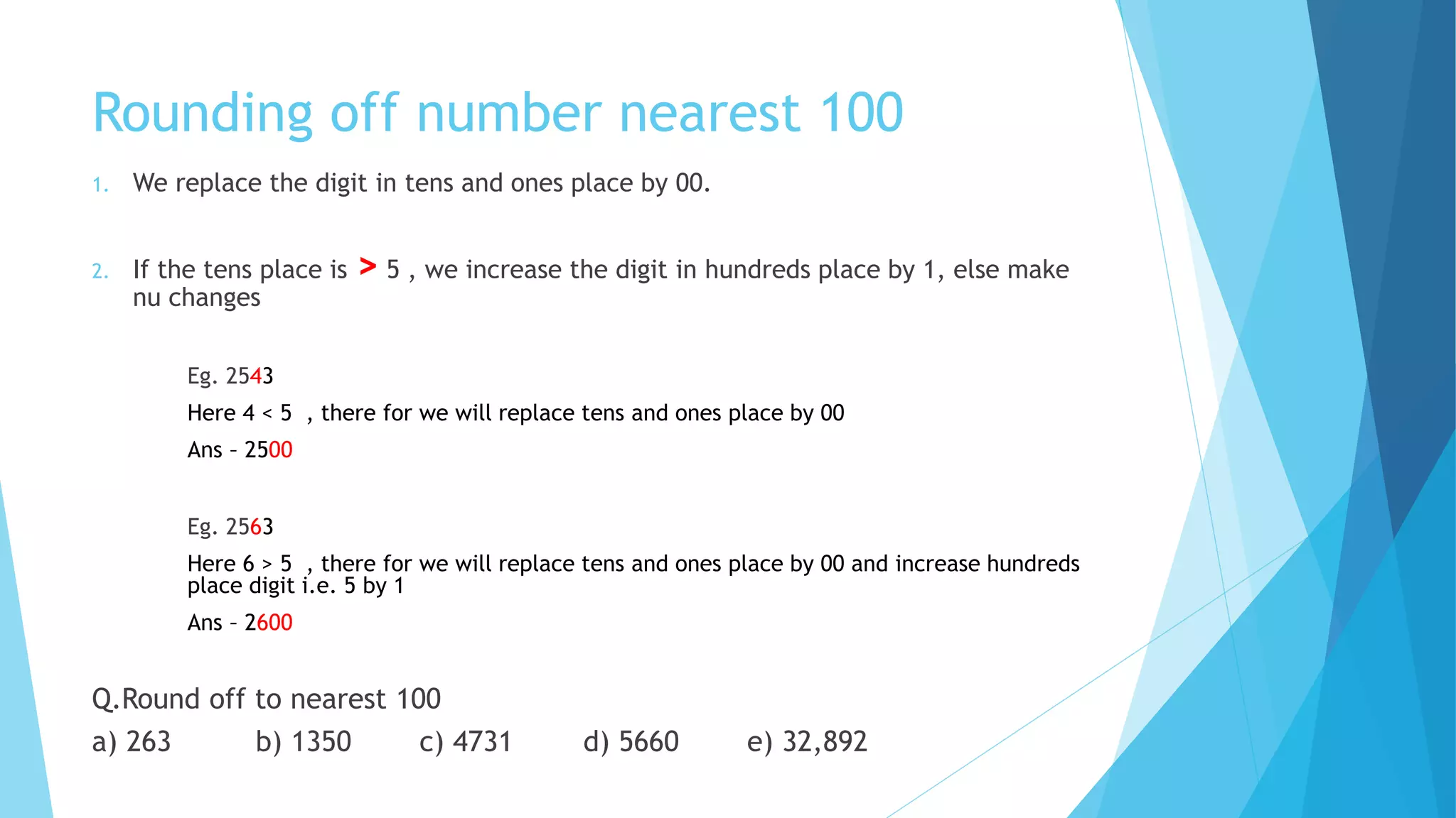Rounding off number nearest 100
1. We replace the digit in tens and ones place by 00.
2. If the tens place is > 5 , we increase the digit in hundreds place by 1, else make
nu changes
Eg. 2543
Here 4 < 5 , there for we will replace tens and ones place by 00
Ans – 2500
Eg. 2563
Here 6 > 5 , there for we will replace tens and ones place by 00 and increase hundreds
place digit i.e. 5 by 1
Ans – 2600
Q.Round off to nearest 100
a) 263 b) 1350 c) 4731 d) 5660 e) 32,892
 