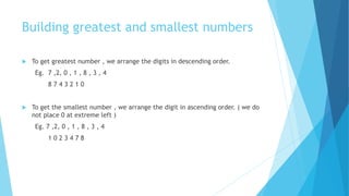 Building greatest and smallest numbers
 To get greatest number , we arrange the digits in descending order.
Eg. 7 ,2, 0 , 1 , 8 , 3 , 4
8 7 4 3 2 1 0
 To get the smallest number , we arrange the digit in ascending order. ( we do
not place 0 at extreme left )
Eg. 7 ,2, 0 , 1 , 8 , 3 , 4
1 0 2 3 4 7 8
 