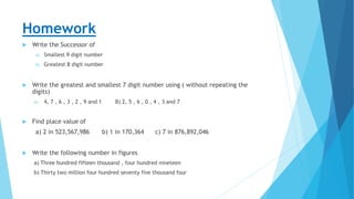Homework
 Write the Successor of
a) Smallest 9 digit number
b) Greatest 8 digit number
 Write the greatest and smallest 7 digit number using ( without repeating the
digits)
A) 4, 7 , 6 , 3 , 2 , 9 and 1 B) 2, 5 , 6 , 0 , 4 , 3 and 7
 Find place value of
a) 2 in 523,567,986 b) 1 in 170,364 c) 7 in 876,892,046
 Write the following number in figures
a) Three hundred fifteen thousand , four hundred nineteen
b) Thirty two million four hundred seventy five thousand four
 