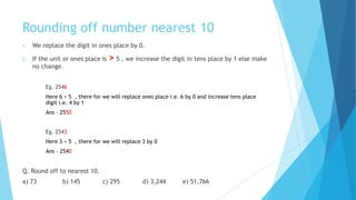 Rounding off number nearest 10
1. We replace the digit in ones place by 0.
2. If the unit or ones place is > 5 , we increase the digit in tens place by 1 else make
no change.
Eg. 2546
Here 6 > 5 , there for we will replace ones place i.e. 6 by 0 and increase tens place
digit i.e. 4 by 1
Ans – 2550
Eg. 2543
Here 3 < 5 , there for we will replace 3 by 0
Ans – 2540
Q. Round off to nearest 10.
a) 73 b) 145 c) 295 d) 3,244 e) 51,766
 