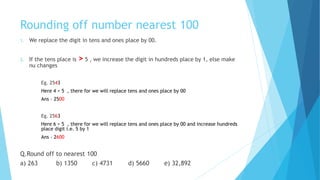 Rounding off number nearest 100
1. We replace the digit in tens and ones place by 00.
2. If the tens place is > 5 , we increase the digit in hundreds place by 1, else make
nu changes
Eg. 2543
Here 4 < 5 , there for we will replace tens and ones place by 00
Ans – 2500
Eg. 2563
Here 6 > 5 , there for we will replace tens and ones place by 00 and increase hundreds
place digit i.e. 5 by 1
Ans – 2600
Q.Round off to nearest 100
a) 263 b) 1350 c) 4731 d) 5660 e) 32,892
 
