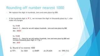 Rounding off number nearest 1000
1. We replace the digit in hundreds ,tens and ones place by 000.
2. If the hundreds digit is > 5 , we increase the digit in thousands place by 1, else
make n0 changes
Eg. 25430
Here 4 < 5 , there for we will replace hundreds , tens and ones place by 000
Ans – 25000
Eg. 25630
Here 6 > 5 , there for we will replace hundreds, tens and ones place by 000 and
increase thousands place digit i.e. 5 by 1
Ans – 2600
Q. Round of to nearest 1000
a) 971 b) 3501 c) 8489 d) 29,604 e) 599,512
 
