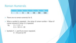 Roman Numerals
I V X L C D M
1 5 10 50 100 500 1000
 There are no roman numerals for 0.
 When a symbol is repeated , the value of roman number = Value of
roman numeral X times it is repeated
Eg. I I = 1 X 2 = 2
X X = 10 X 2 = 20
 Symbols V , L and D are never repeated.
X = 10 and not VV
 