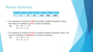 Roman Numerals
I V X L C D M
1 5 10 50 100 500 1000
 If a numeral is written to right of another symbol of greater value,
the value of numbers is sum of value of symbols.
Eg. X I = 10 + 1 = 11
V I = 5 + 1 = 6
 If a numeral is written to left of another symbol of greater value, the
value of numbers is difference of value of symbols.
Eg. I X = 10 - 1 = 9
I V = 5 - 1 = 4
 