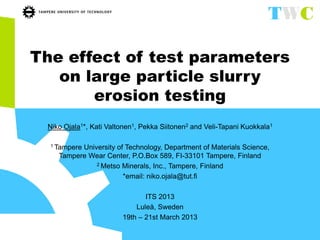 The effect of test parameters
on large particle slurry
erosion testing
Niko Ojala1*, Kati Valtonen1, Pekka Siitonen2 and Veli-Tapani Kuokkala1
1 Tampere University of Technology, Department of Materials Science,
Tampere Wear Center, P.O.Box 589, FI-33101 Tampere, Finland
2 Metso Minerals, Inc., Tampere, Finland
*email: niko.ojala@tut.fi
ITS 2013
Luleå, Sweden
19th – 21st March 2013
 