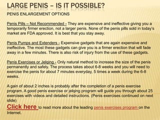 LARGE PENIS – Is it Possible? PENIS ENLARGEMENT OPTIONS Penis Pills – Not Recommended- They are expensive and ineffective giving you a temporarily firmer erection, not a larger penis. None of the penis pills sold in today’s market are FDA approved. It is best that you stay away. Penis Pumps and Extenders – Gadgets that are again expensive and ineffective. The most these gadgets can give you is a firmer erection that will fade away in a few minutes. There is also risk of injury from the use of these gadgets. Penis Exercises or Jelqing- Only natural method to increase the size of the penis permanently and safely. The process takes about 6-8 weeks and you will need to exercise the penis for about 7 minutes everyday, 5 times a week during the 6-8 weeks.  A gain of about 2 inches is common after the completion of a penis exercise program. A good penis exercise or jelqing program will guide you through about 25 exercises with videos and detailed instructions. (Penis exercises continued on next slide) Read more about the leading penis exercises program on the Internet. 