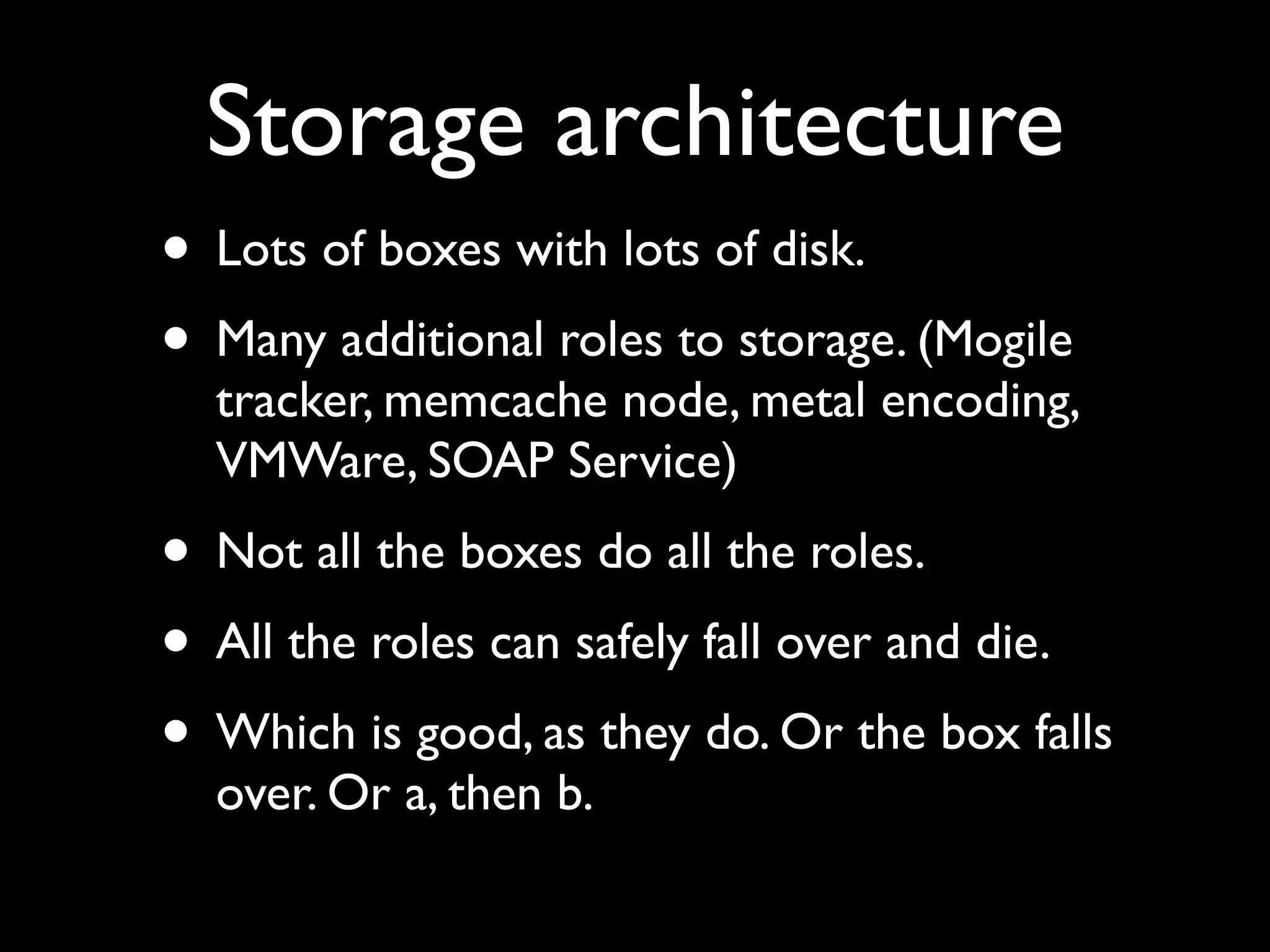 Storage architecture
• Lots of boxes with lots of disk.
• Many additional roles to storage. (Mogile
  tracker, memcache node, metal encoding,
  VMWare, SOAP Service)
• Not all the boxes do all the roles.
• All the roles can safely fall over and die.
• Which is good, as they do. Or the box falls
  over. Or a, then b.
 