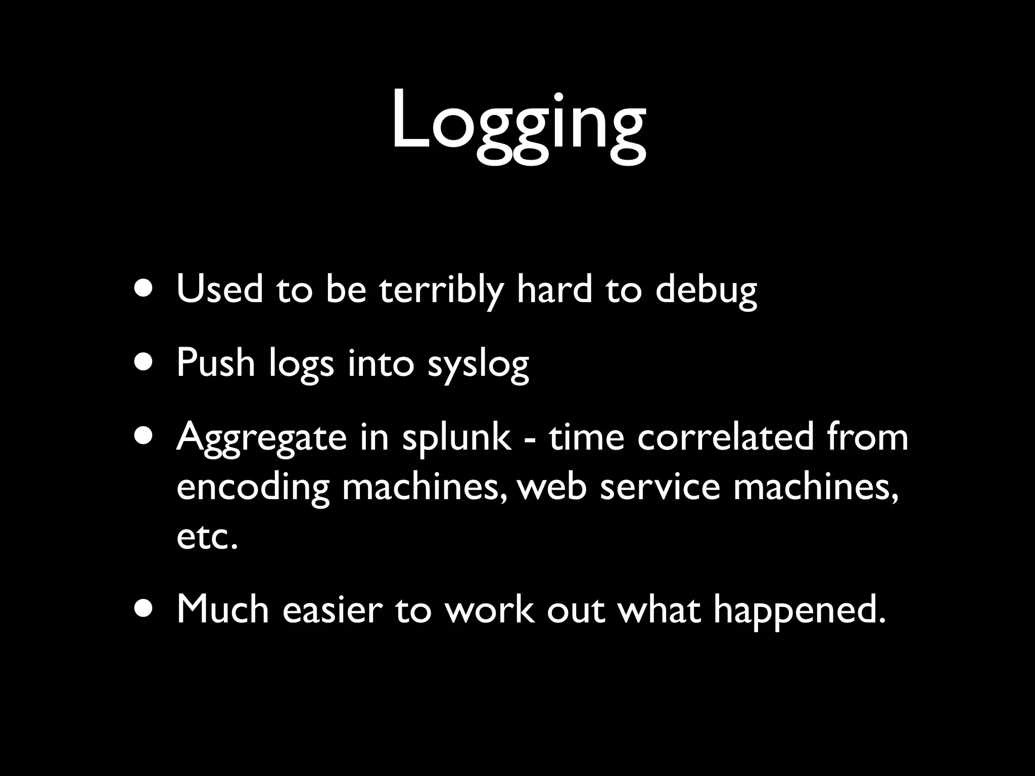 Logging
• Used to be terribly hard to debug
• Push logs into syslog
• Aggregate in splunk - time correlated from
  encoding machines, web service machines,
  etc.
• Much easier to work out what happened.
 