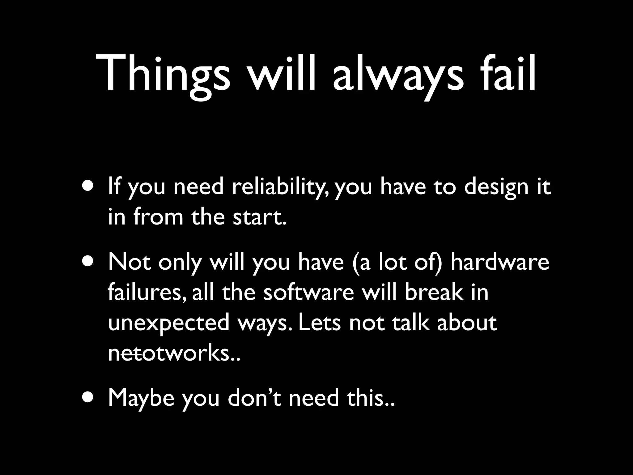 Things will always fail

• If you need reliability, you have to design it
  in from the start.
• Not only will you have (a lot of) hardware
  failures, all the software will break in
  unexpected ways. Lets not talk about
  netotworks..
• Maybe you don’t need this..
 