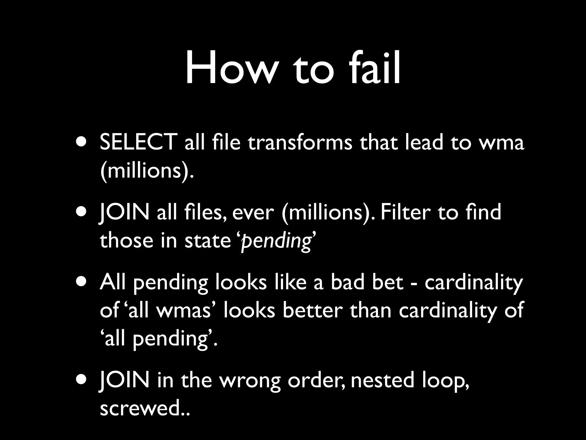How to fail
• SELECT all ﬁle transforms that lead to wma
  (millions).
• JOIN all ﬁles, ever (millions). Filter to ﬁnd
  those in state ‘pending’
• All pending looks like a bad bet - cardinality
  of ‘all wmas’ looks better than cardinality of
  ‘all pending’.
• JOIN in the wrong order, nested loop,
  screwed..
 