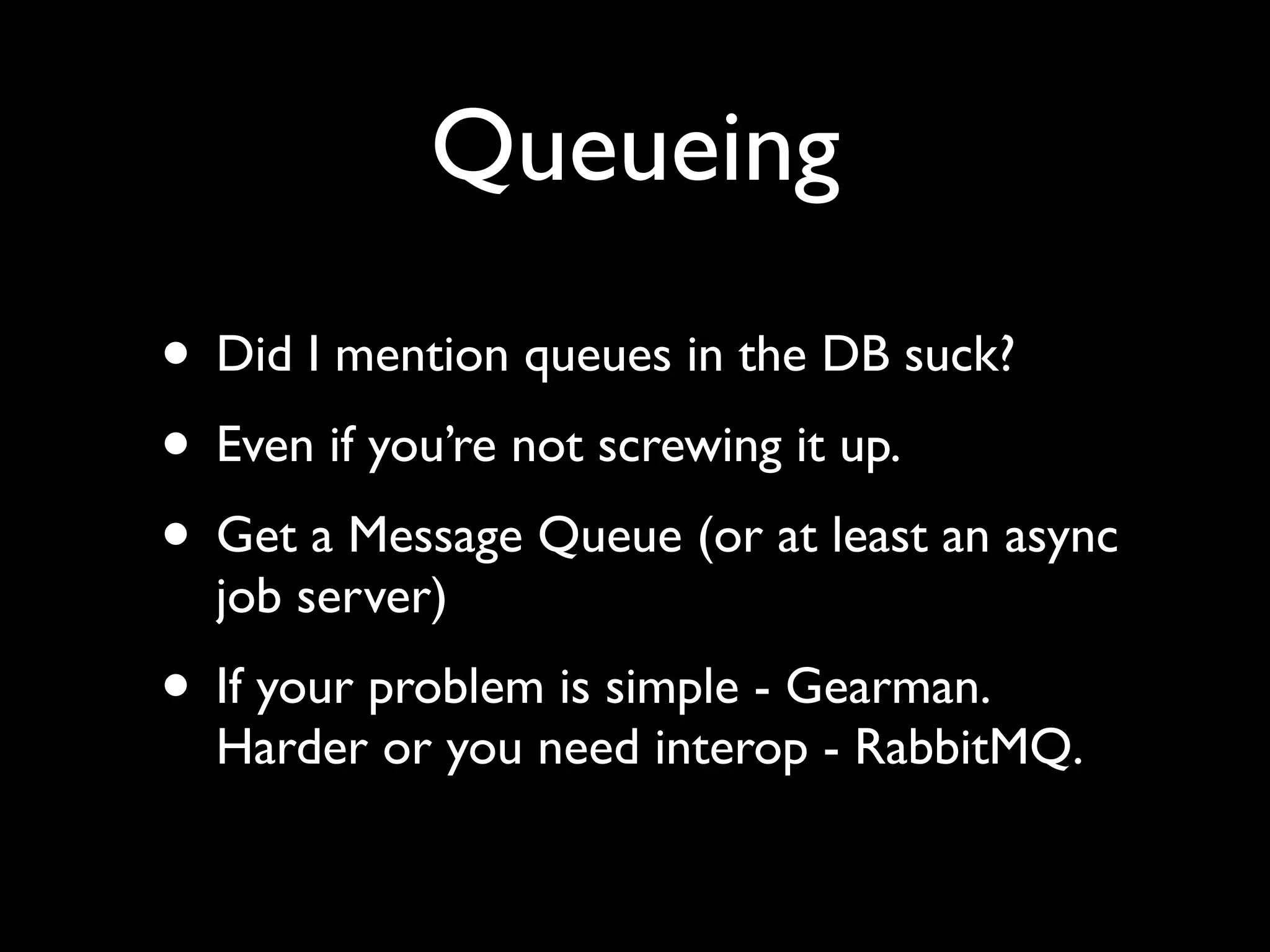 Queueing
• Did I mention queues in the DB suck?
• Even if you’re not screwing it up.
• Get a Message Queue (or at least an async
  job server)
• If your problem is simple - Gearman.
  Harder or you need interop - RabbitMQ.
 