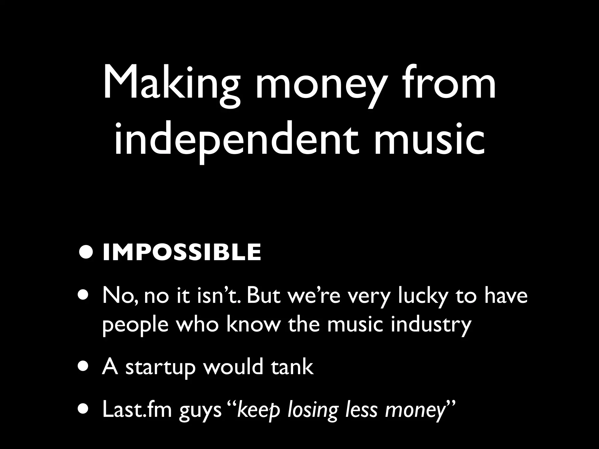 Making money from
  independent music

• IMPOSSIBLE
• No, no it isn’t. But we’re very lucky to have
  people who know the music industry
• A startup would tank
• Last.fm guys “keep losing less money”
 