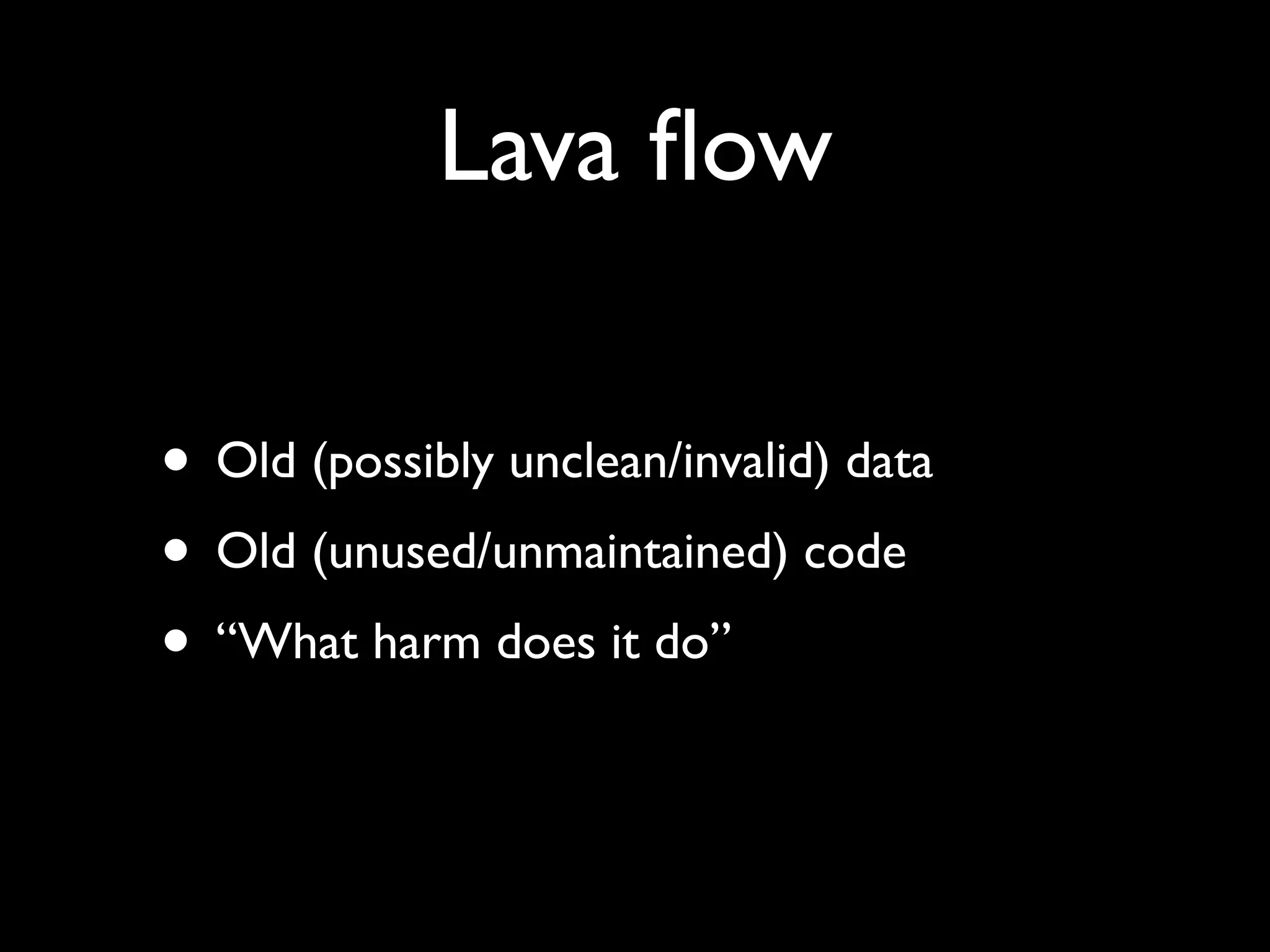 Lava ﬂow

• Old (possibly unclean/invalid) data
• Old (unused/unmaintained) code
• “What harm does it do”
 