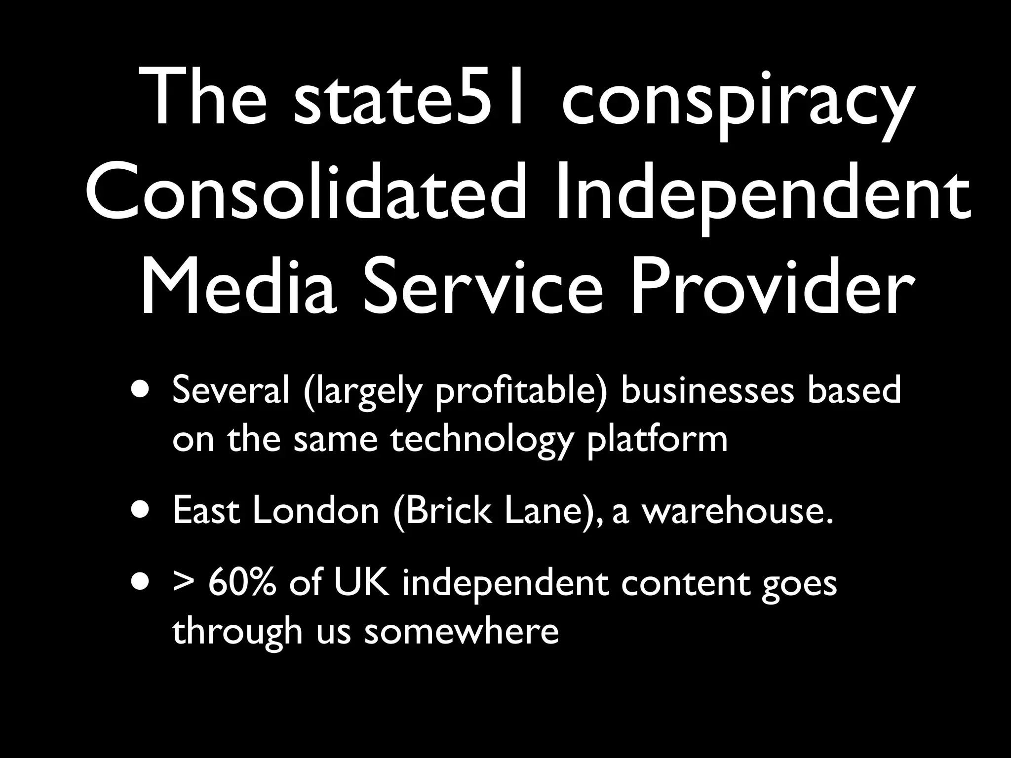 The state51 conspiracy
Consolidated Independent
 Media Service Provider
 • Several (largely proﬁtable) businesses based
   on the same technology platform
 • East London (Brick Lane), a warehouse.
 • > 60% of UK independent content goes
   through us somewhere
 