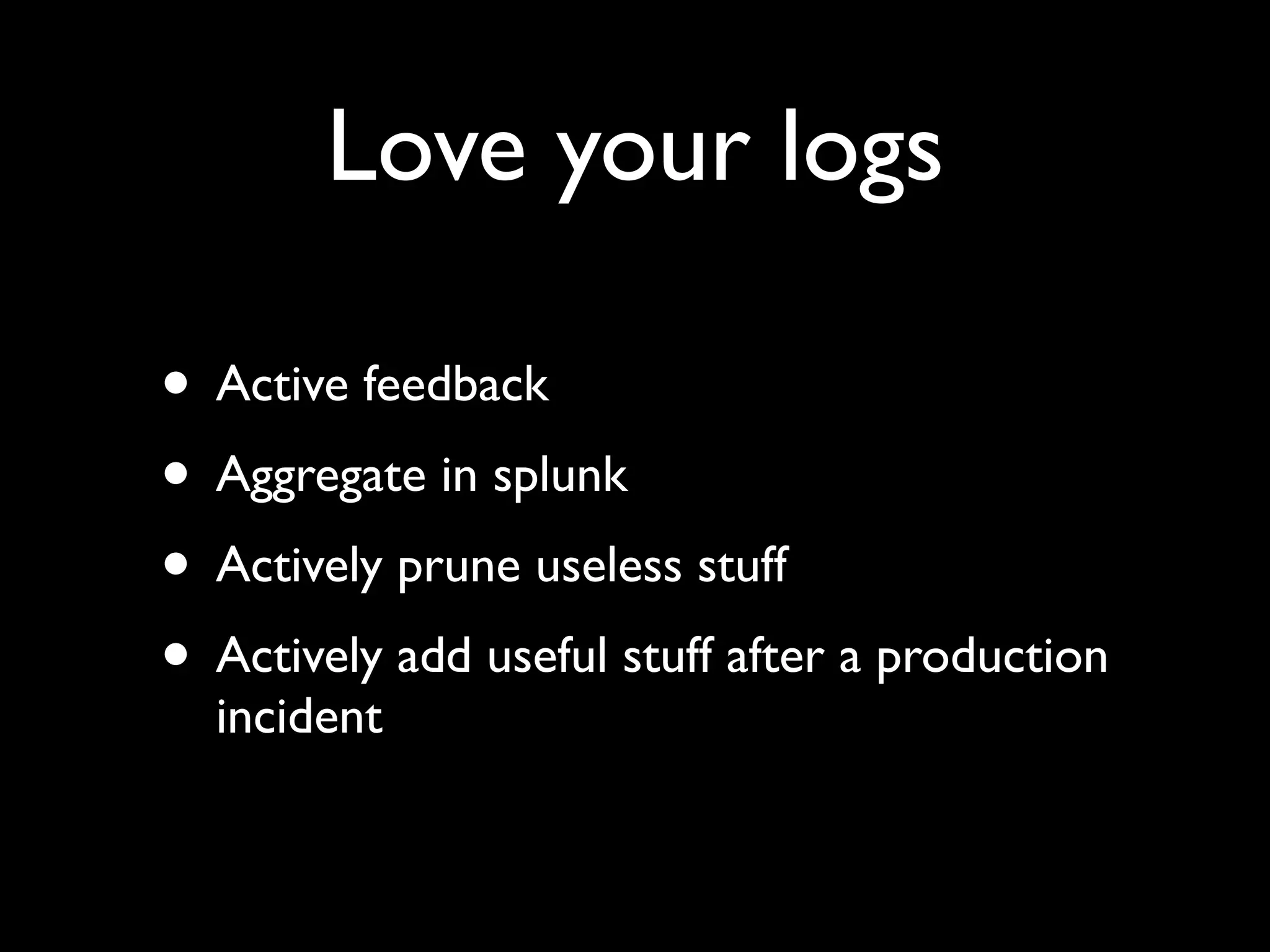 Love your logs

• Active feedback
• Aggregate in splunk
• Actively prune useless stuff
• Actively add useful stuff after a production
  incident
 