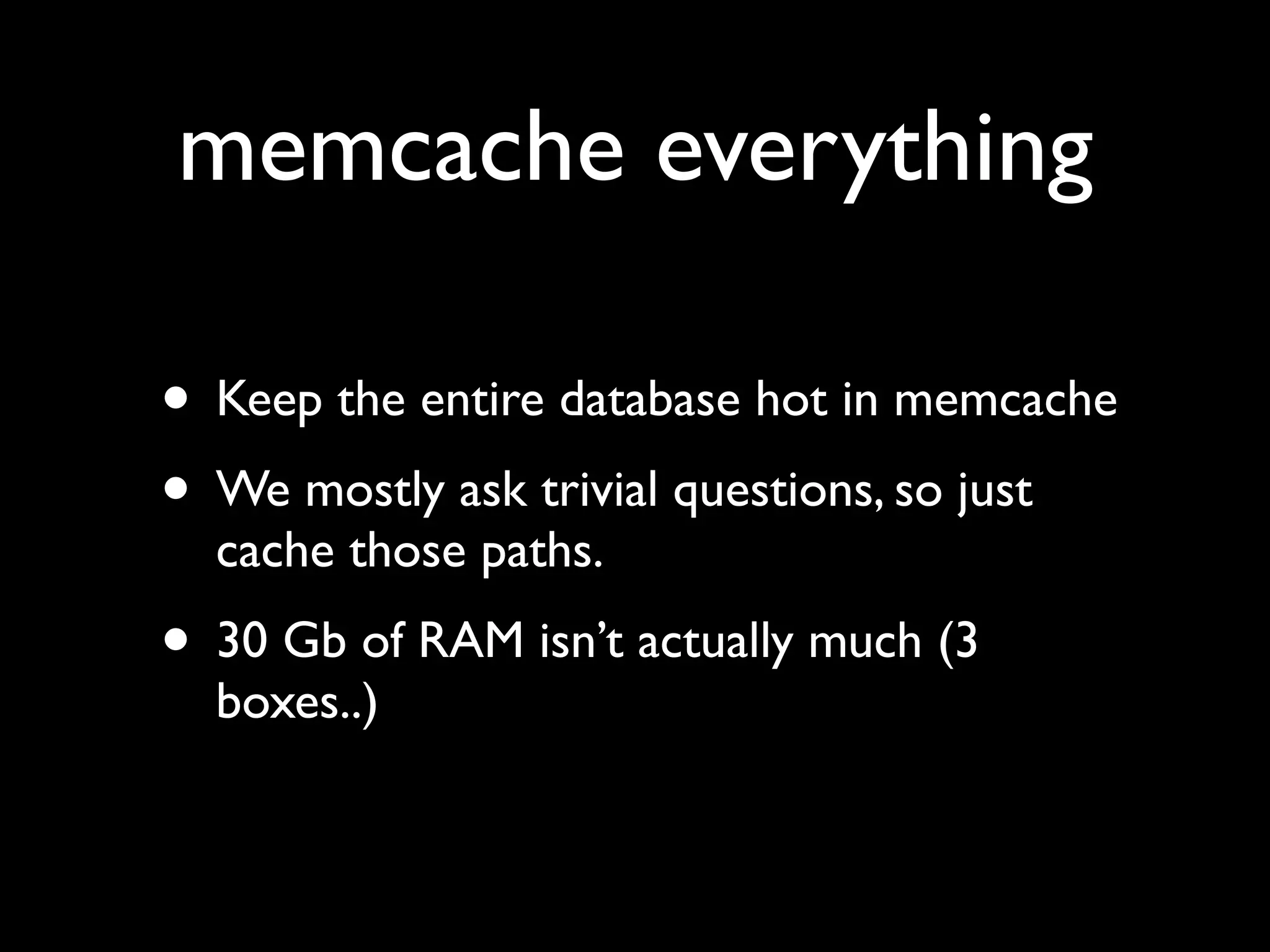 memcache everything

• Keep the entire database hot in memcache
• We mostly ask trivial questions, so just
  cache those paths.
• 30 Gb of RAM isn’t actually much (3
  boxes..)
 