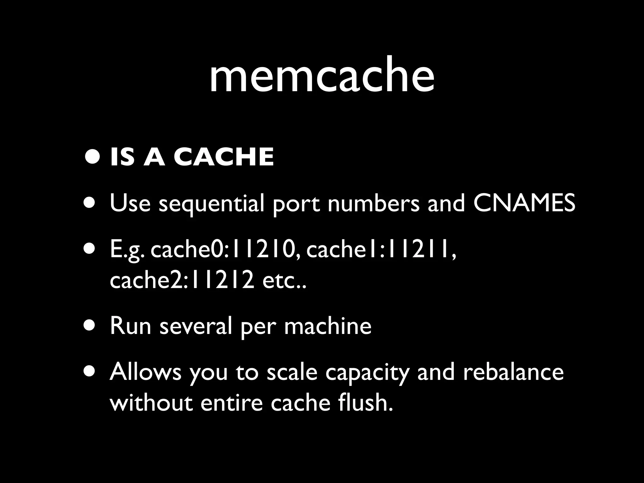 memcache
• IS A CACHE
• Use sequential port numbers and CNAMES
• E.g. cache0:11210, cache1:11211,
  cache2:11212 etc..
• Run several per machine
• Allows you to scale capacity and rebalance
  without entire cache ﬂush.
 