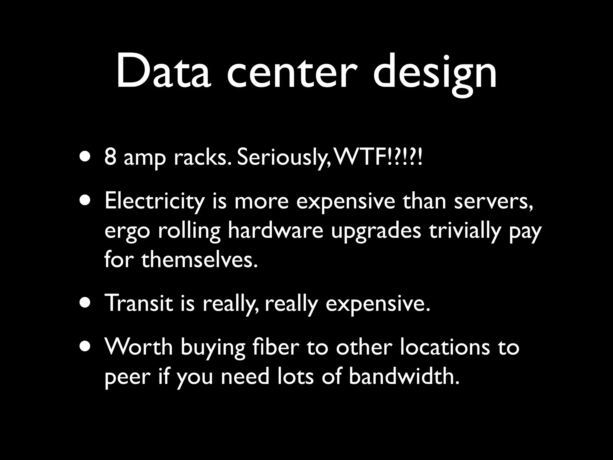 Data center design
• 8 amp racks. Seriously, WTF!?!?!
• Electricity is more expensive than servers,
  ergo rolling hardware upgrades trivially pay
  for themselves.
• Transit is really, really expensive.
• Worth buying ﬁber to other locations to
  peer if you need lots of bandwidth.
 