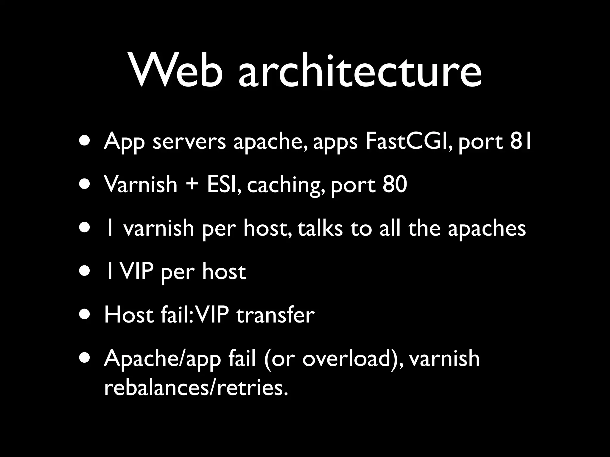 Web architecture
• App servers apache, apps FastCGI, port 81
• Varnish + ESI, caching, port 80
• 1 varnish per host, talks to all the apaches
• 1 VIP per host
• Host fail:VIP transfer
• Apache/app fail (or overload), varnish
  rebalances/retries.
 