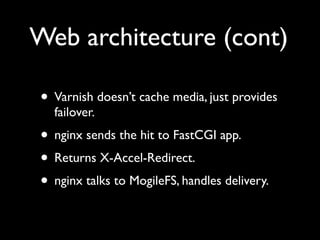 Web architecture (cont)

• Varnish doesn’t cache media, just provides
  failover.
• nginx sends the hit to FastCGI app.
• Returns X-Accel-Redirect.
• nginx talks to MogileFS, handles delivery.
 