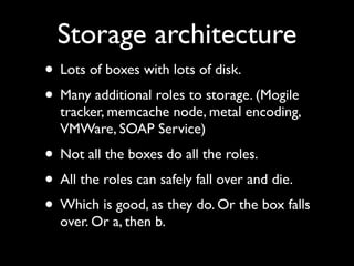 Storage architecture
• Lots of boxes with lots of disk.
• Many additional roles to storage. (Mogile
  tracker, memcache node, metal encoding,
  VMWare, SOAP Service)
• Not all the boxes do all the roles.
• All the roles can safely fall over and die.
• Which is good, as they do. Or the box falls
  over. Or a, then b.
 