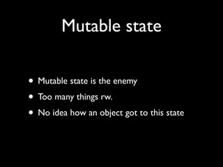 Mutable state

• Mutable state is the enemy
• Too many things rw.
• No idea how an object got to this state
 
